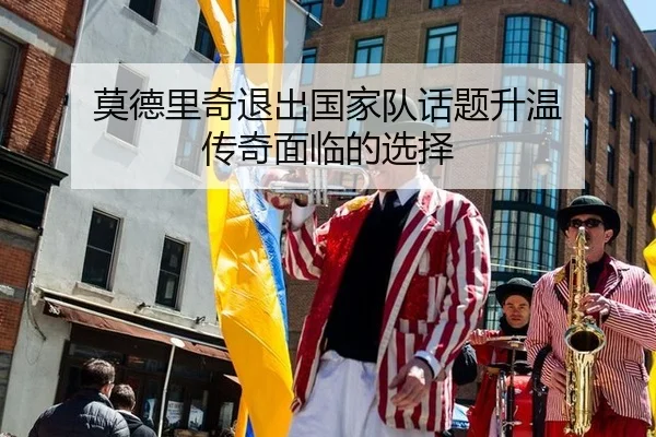 莫德里奇退出国家队话题升温 传奇面临的选择