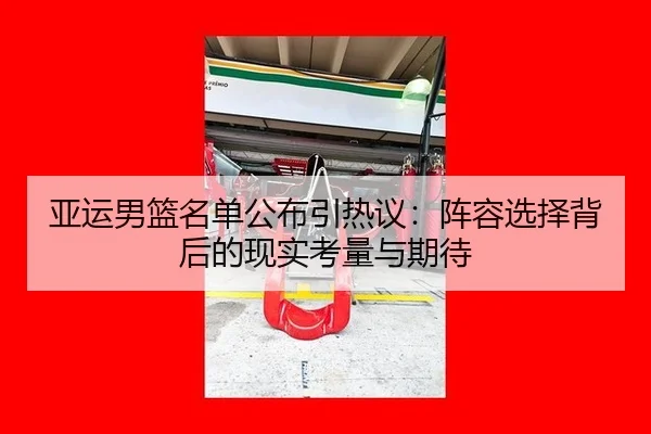 亚运男篮名单公布引热议：阵容选择背后的现实考量与期待